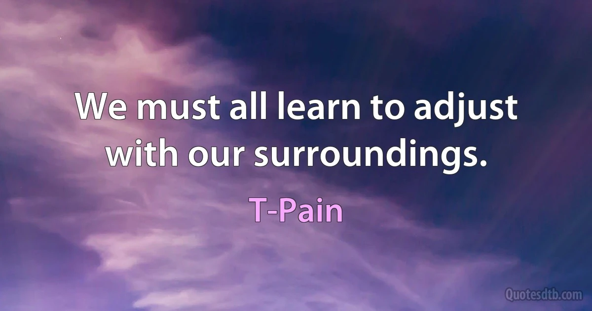 We must all learn to adjust with our surroundings. (T-Pain)