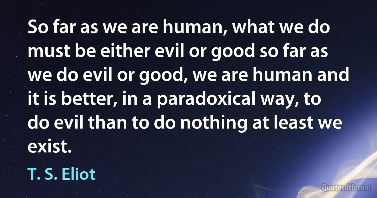 So far as we are human, what we do must be either evil or good so far as we do evil or good, we are human and it is better, in a paradoxical way, to do evil than to do nothing at least we exist. (T. S. Eliot)