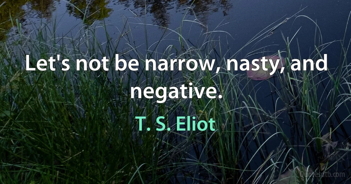 Let's not be narrow, nasty, and negative. (T. S. Eliot)