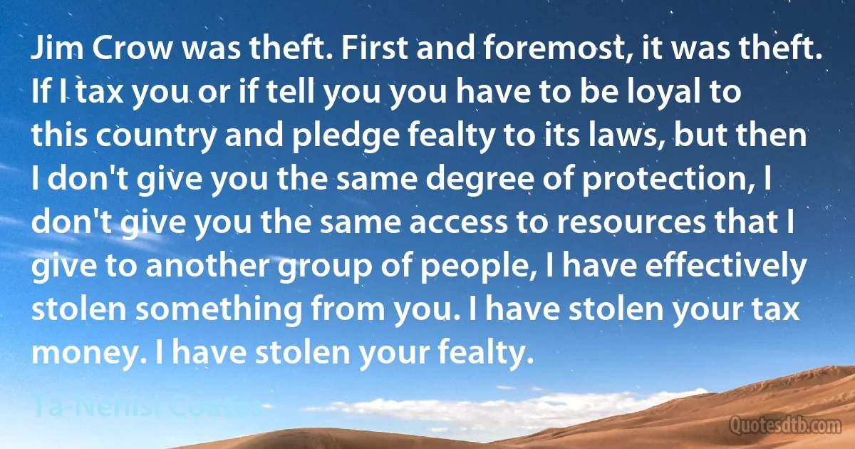 Jim Crow was theft. First and foremost, it was theft. If I tax you or if tell you you have to be loyal to this country and pledge fealty to its laws, but then I don't give you the same degree of protection, I don't give you the same access to resources that I give to another group of people, I have effectively stolen something from you. I have stolen your tax money. I have stolen your fealty. (Ta-Nehisi Coates)