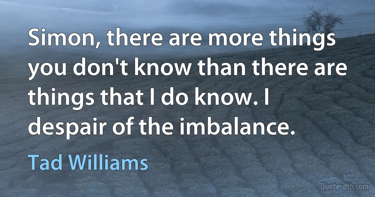 Simon, there are more things you don't know than there are things that I do know. I despair of the imbalance. (Tad Williams)