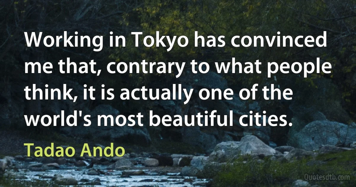 Working in Tokyo has convinced me that, contrary to what people think, it is actually one of the world's most beautiful cities. (Tadao Ando)