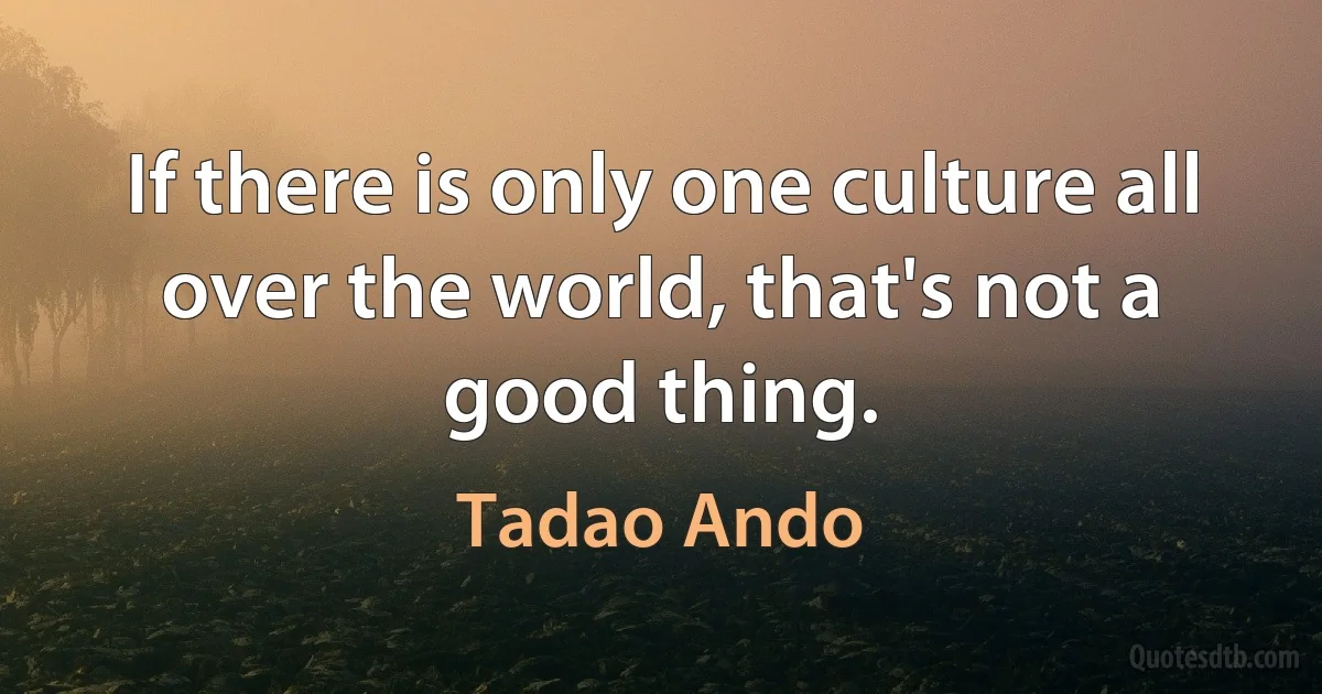 If there is only one culture all over the world, that's not a good thing. (Tadao Ando)