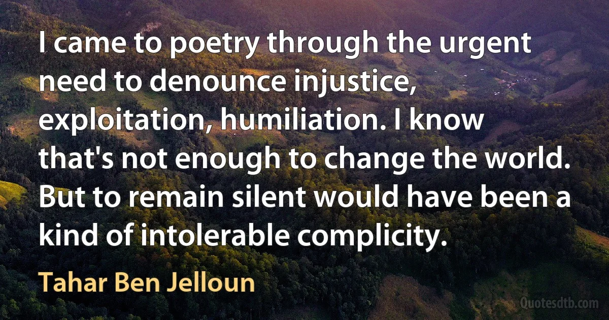 I came to poetry through the urgent need to denounce injustice, exploitation, humiliation. I know that's not enough to change the world. But to remain silent would have been a kind of intolerable complicity. (Tahar Ben Jelloun)