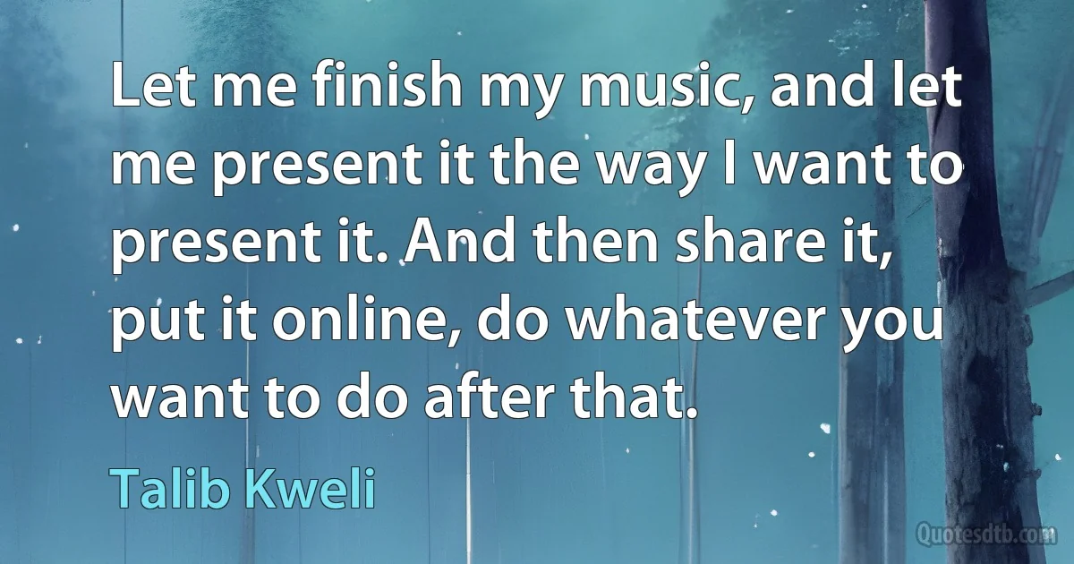 Let me finish my music, and let me present it the way I want to present it. And then share it, put it online, do whatever you want to do after that. (Talib Kweli)