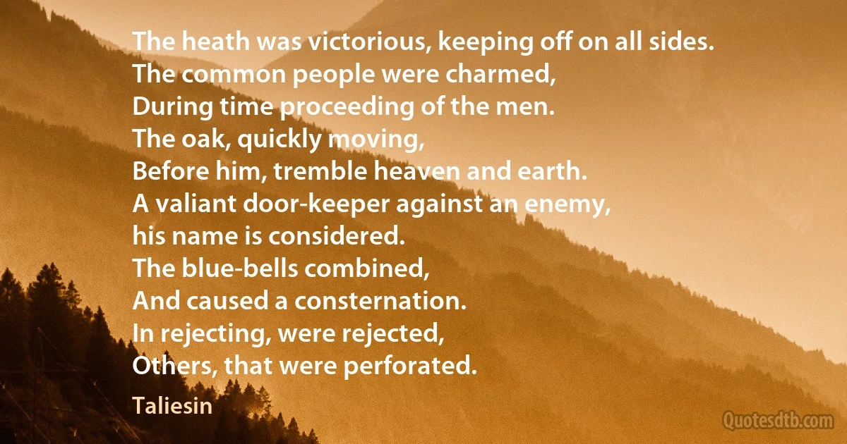 The heath was victorious, keeping off on all sides.
The common people were charmed,
During time proceeding of the men.
The oak, quickly moving,
Before him, tremble heaven and earth.
A valiant door-keeper against an enemy,
his name is considered.
The blue-bells combined,
And caused a consternation.
In rejecting, were rejected,
Others, that were perforated. (Taliesin)