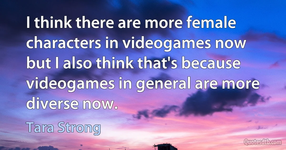 I think there are more female characters in videogames now but I also think that's because videogames in general are more diverse now. (Tara Strong)