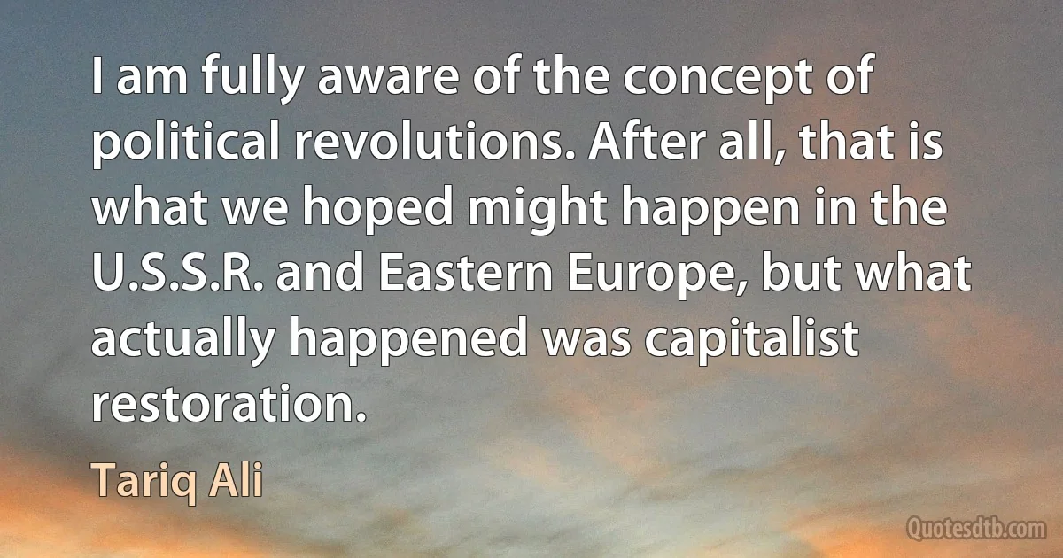 I am fully aware of the concept of political revolutions. After all, that is what we hoped might happen in the U.S.S.R. and Eastern Europe, but what actually happened was capitalist restoration. (Tariq Ali)