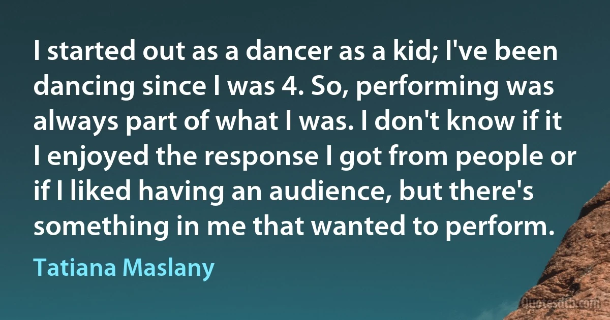 I started out as a dancer as a kid; I've been dancing since I was 4. So, performing was always part of what I was. I don't know if it I enjoyed the response I got from people or if I liked having an audience, but there's something in me that wanted to perform. (Tatiana Maslany)