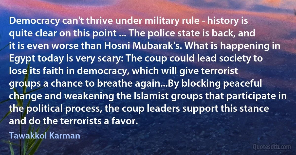 Democracy can't thrive under military rule - history is quite clear on this point ... The police state is back, and it is even worse than Hosni Mubarak's. What is happening in Egypt today is very scary: The coup could lead society to lose its faith in democracy, which will give terrorist groups a chance to breathe again...By blocking peaceful change and weakening the Islamist groups that participate in the political process, the coup leaders support this stance and do the terrorists a favor. (Tawakkol Karman)