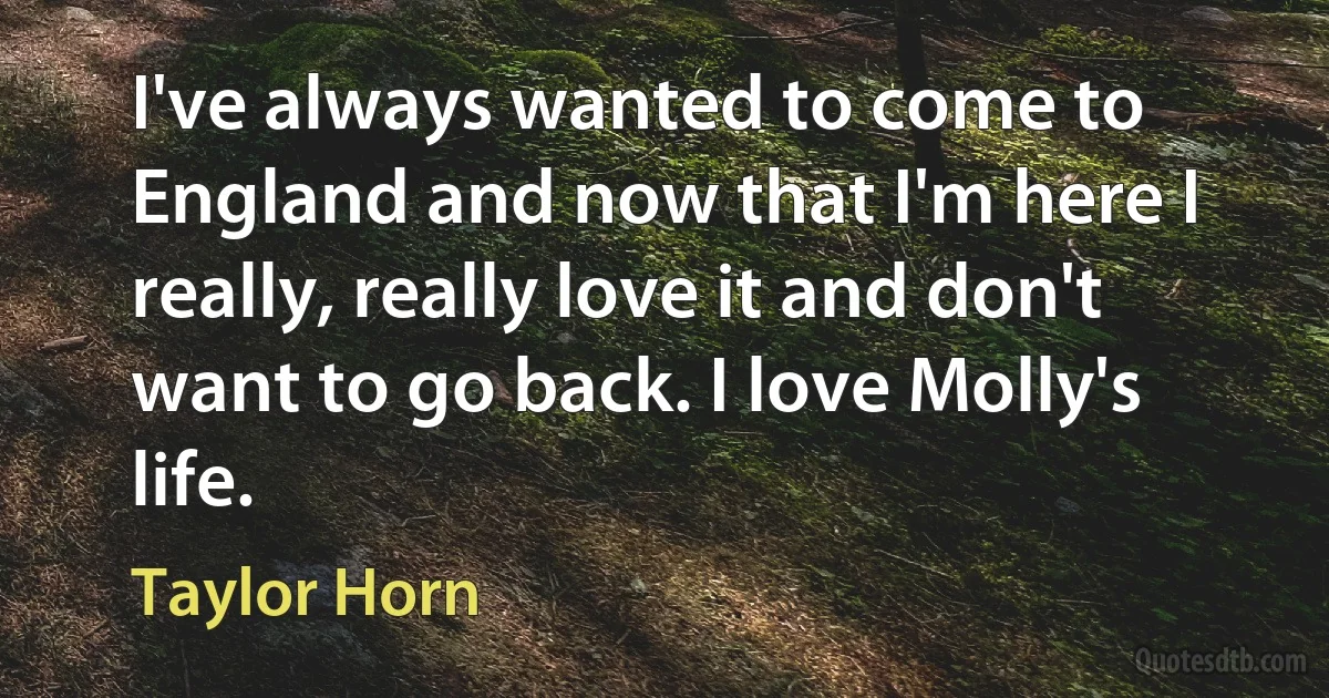 I've always wanted to come to England and now that I'm here I really, really love it and don't want to go back. I love Molly's life. (Taylor Horn)