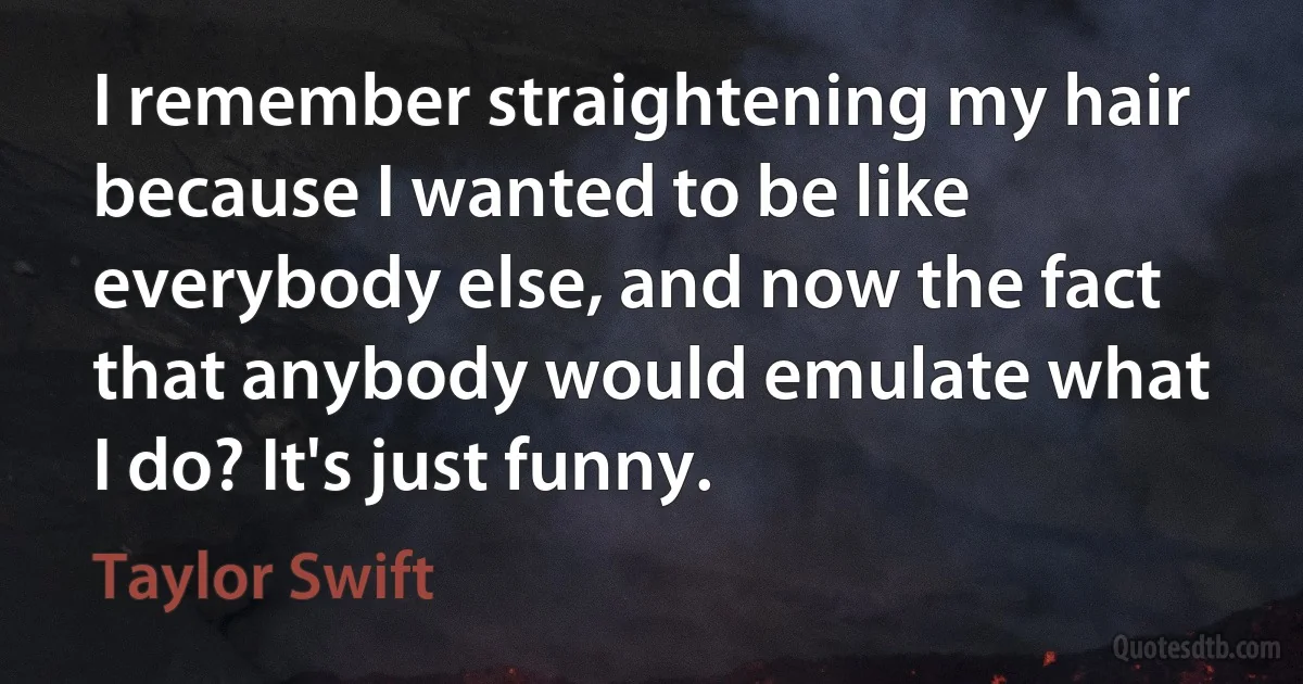 I remember straightening my hair because I wanted to be like everybody else, and now the fact that anybody would emulate what I do? It's just funny. (Taylor Swift)