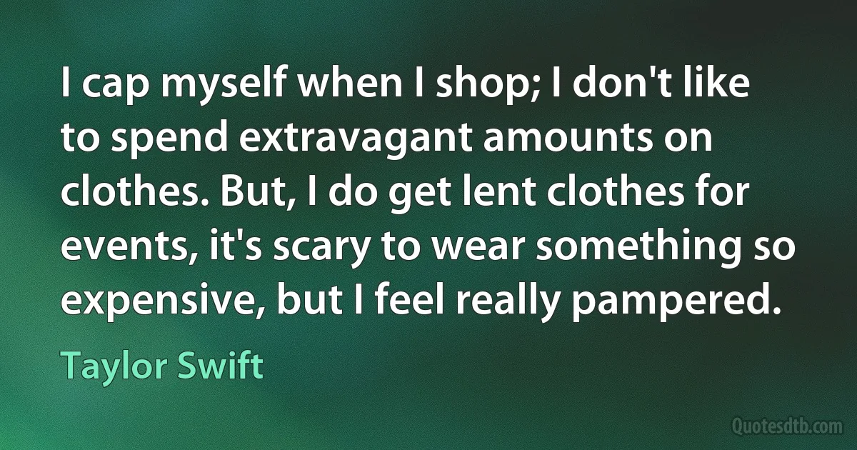 I cap myself when I shop; I don't like to spend extravagant amounts on clothes. But, I do get lent clothes for events, it's scary to wear something so expensive, but I feel really pampered. (Taylor Swift)