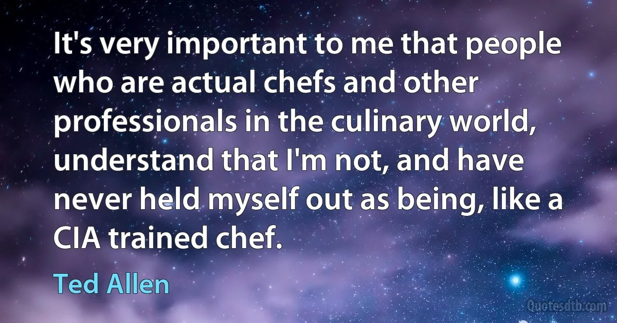 It's very important to me that people who are actual chefs and other professionals in the culinary world, understand that I'm not, and have never held myself out as being, like a CIA trained chef. (Ted Allen)