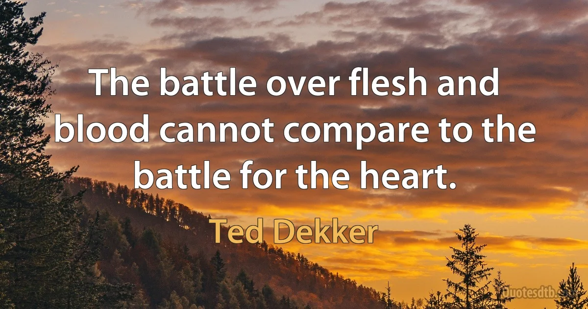 The battle over flesh and blood cannot compare to the battle for the heart. (Ted Dekker)