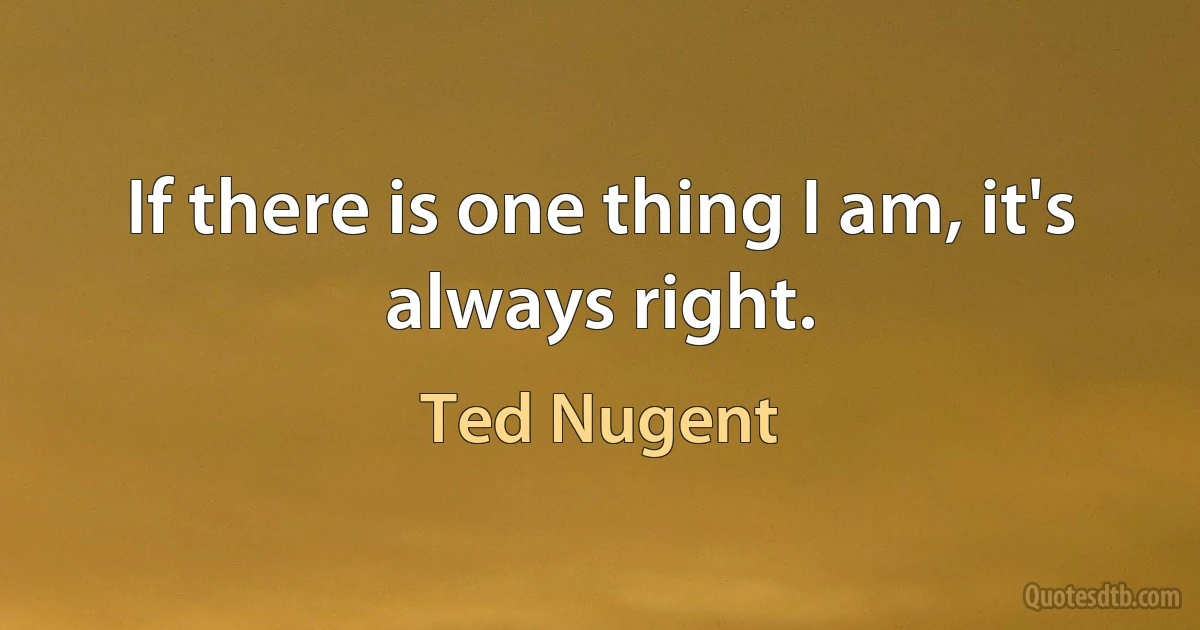 If there is one thing I am, it's always right. (Ted Nugent)