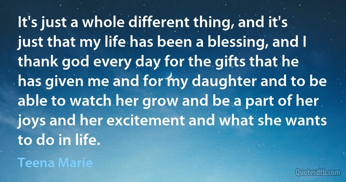 It's just a whole different thing, and it's just that my life has been a blessing, and I thank god every day for the gifts that he has given me and for my daughter and to be able to watch her grow and be a part of her joys and her excitement and what she wants to do in life. (Teena Marie)