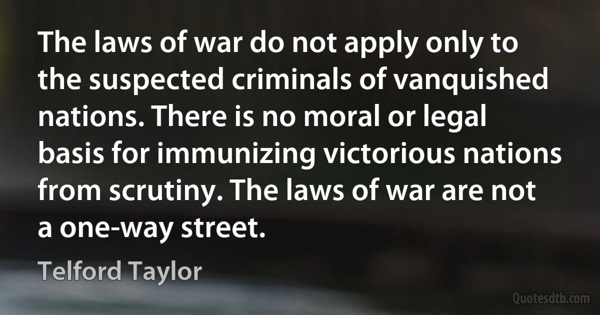 The laws of war do not apply only to the suspected criminals of vanquished nations. There is no moral or legal basis for immunizing victorious nations from scrutiny. The laws of war are not a one-way street. (Telford Taylor)