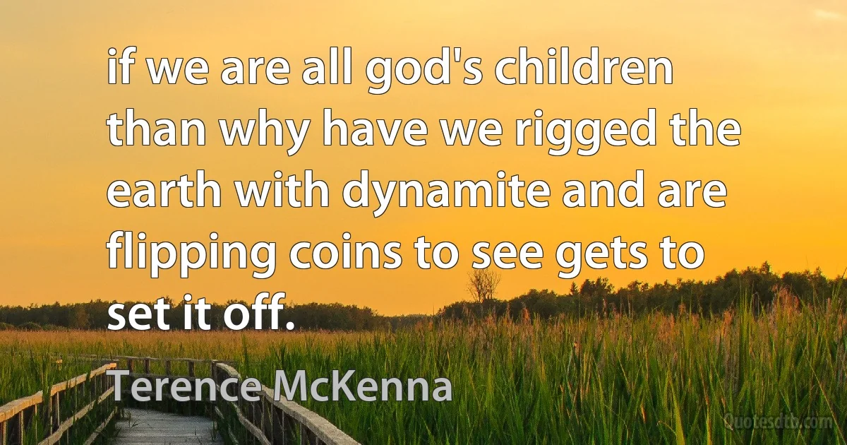 if we are all god's children than why have we rigged the earth with dynamite and are flipping coins to see gets to set it off. (Terence McKenna)