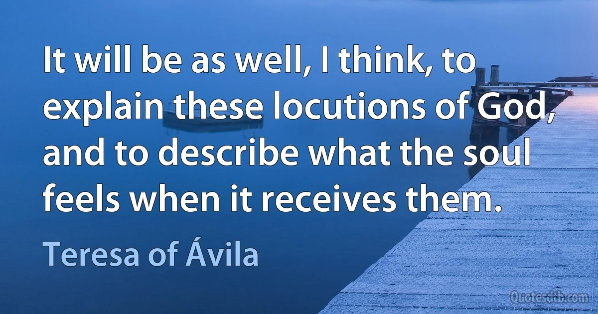 It will be as well, I think, to explain these locutions of God, and to describe what the soul feels when it receives them. (Teresa of Ávila)