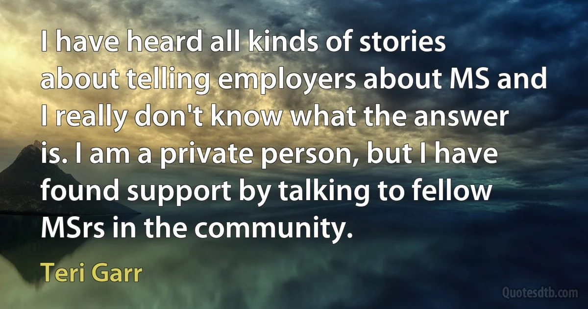 I have heard all kinds of stories about telling employers about MS and I really don't know what the answer is. I am a private person, but I have found support by talking to fellow MSrs in the community. (Teri Garr)