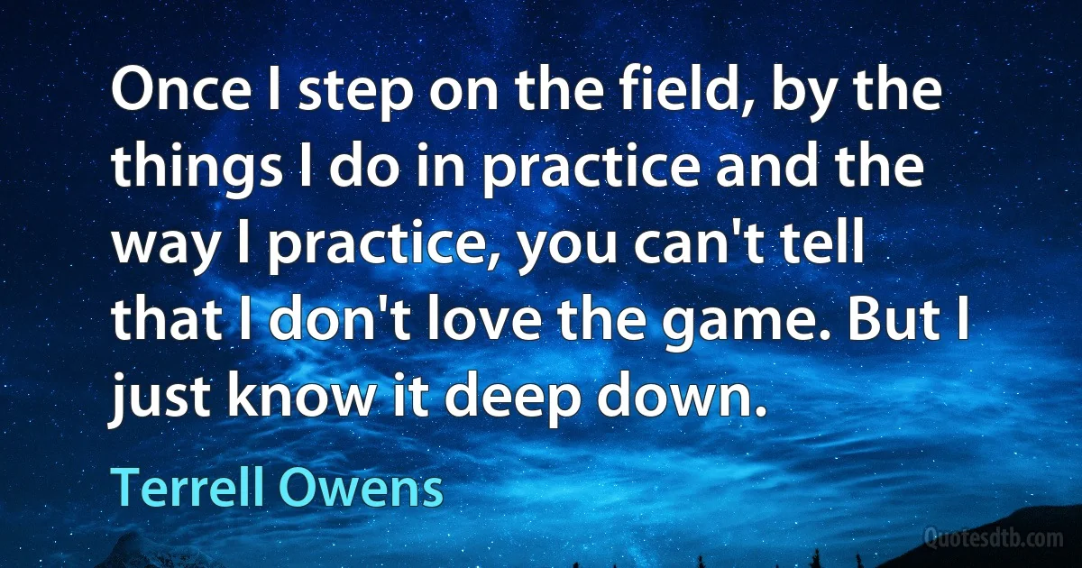 Once I step on the field, by the things I do in practice and the way I practice, you can't tell that I don't love the game. But I just know it deep down. (Terrell Owens)