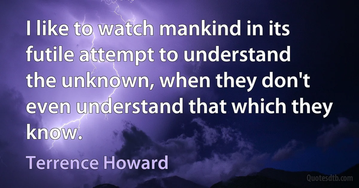 I like to watch mankind in its futile attempt to understand the unknown, when they don't even understand that which they know. (Terrence Howard)