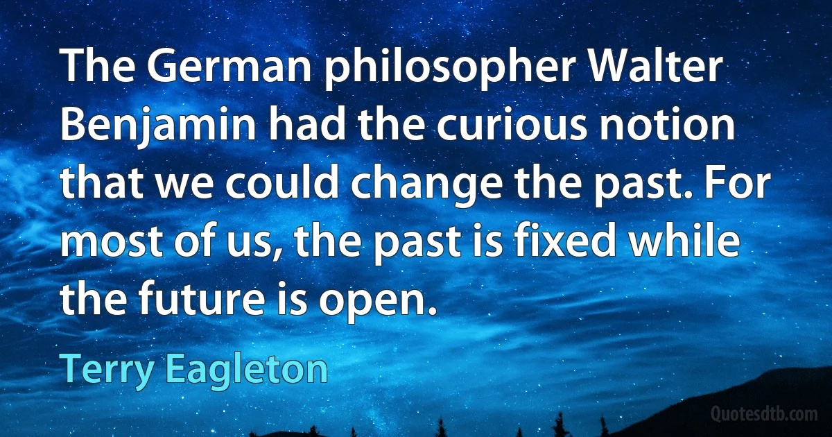 The German philosopher Walter Benjamin had the curious notion that we could change the past. For most of us, the past is fixed while the future is open. (Terry Eagleton)