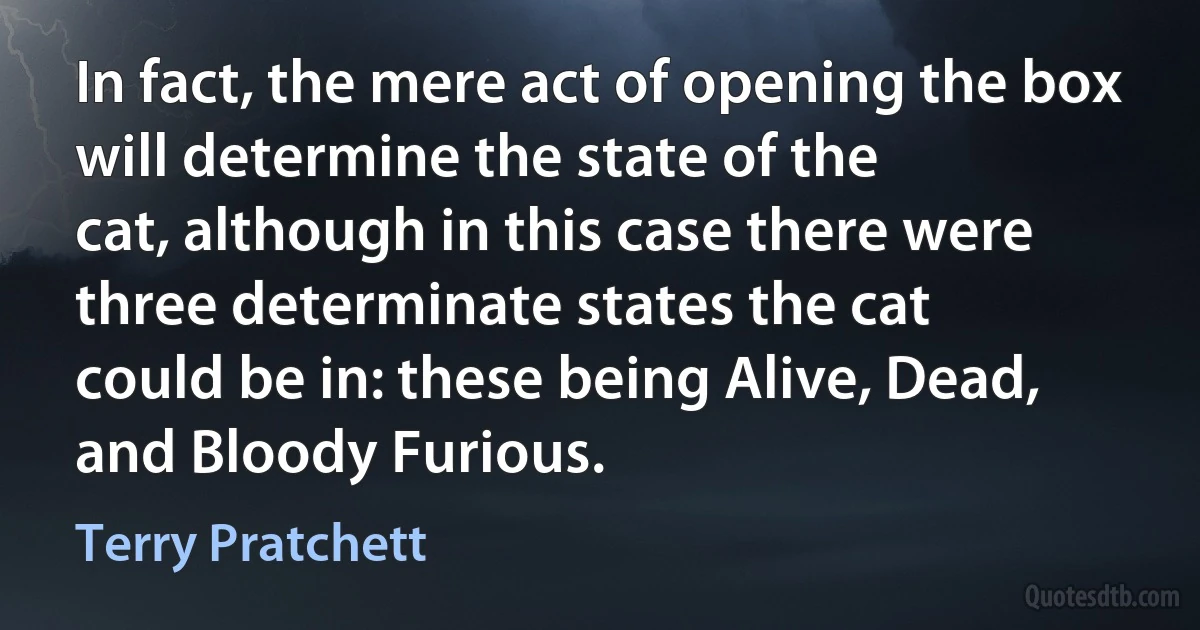 In fact, the mere act of opening the box will determine the state of the
cat, although in this case there were three determinate states the cat
could be in: these being Alive, Dead, and Bloody Furious. (Terry Pratchett)