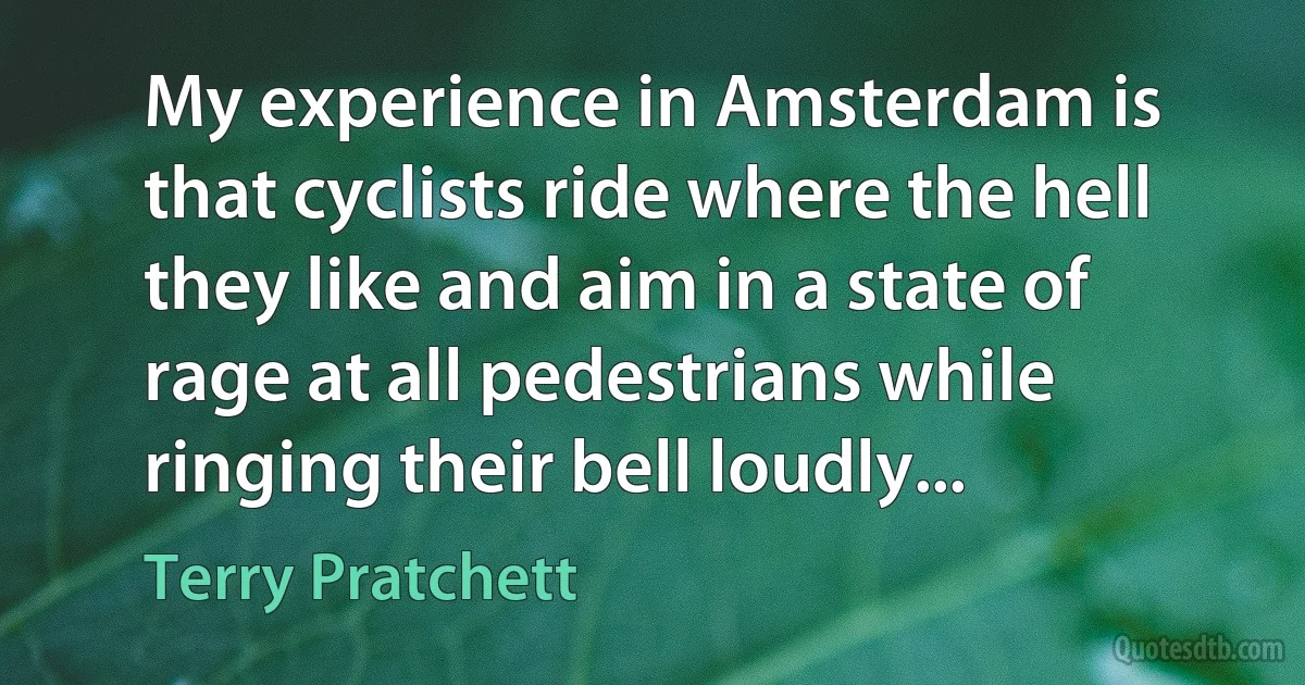 My experience in Amsterdam is that cyclists ride where the hell they like and aim in a state of rage at all pedestrians while ringing their bell loudly... (Terry Pratchett)