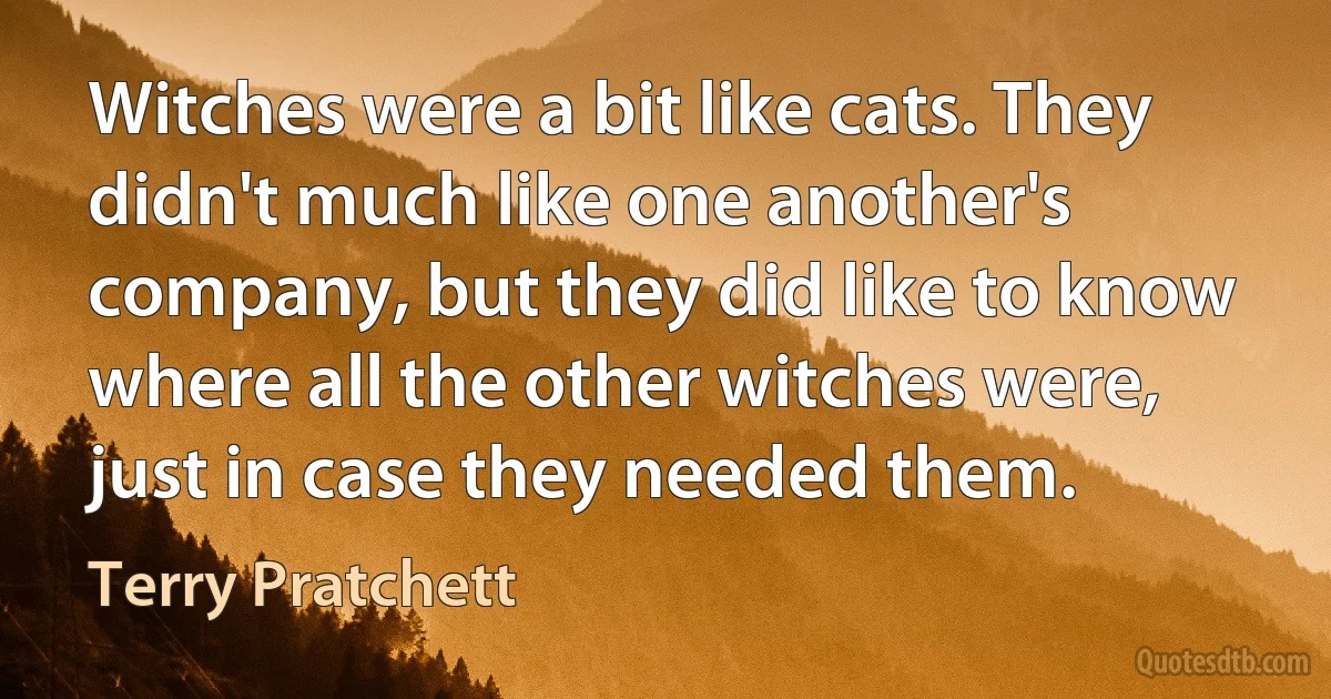 Witches were a bit like cats. They didn't much like one another's company, but they did like to know where all the other witches were, just in case they needed them. (Terry Pratchett)