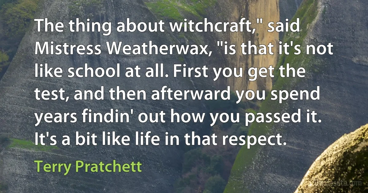 The thing about witchcraft," said Mistress Weatherwax, "is that it's not like school at all. First you get the test, and then afterward you spend years findin' out how you passed it. It's a bit like life in that respect. (Terry Pratchett)