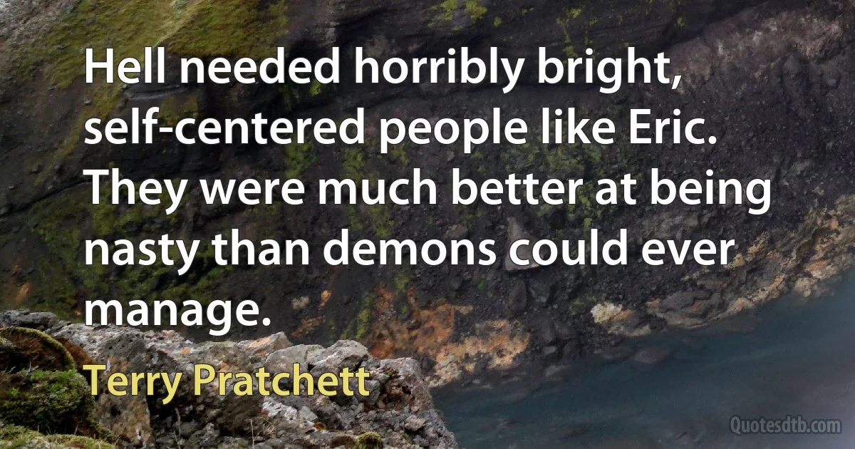 Hell needed horribly bright, self-centered people like Eric. They were much better at being nasty than demons could ever manage. (Terry Pratchett)