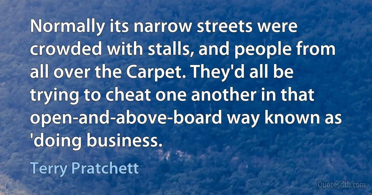 Normally its narrow streets were crowded with stalls, and people from all over the Carpet. They'd all be trying to cheat one another in that open-and-above-board way known as 'doing business. (Terry Pratchett)