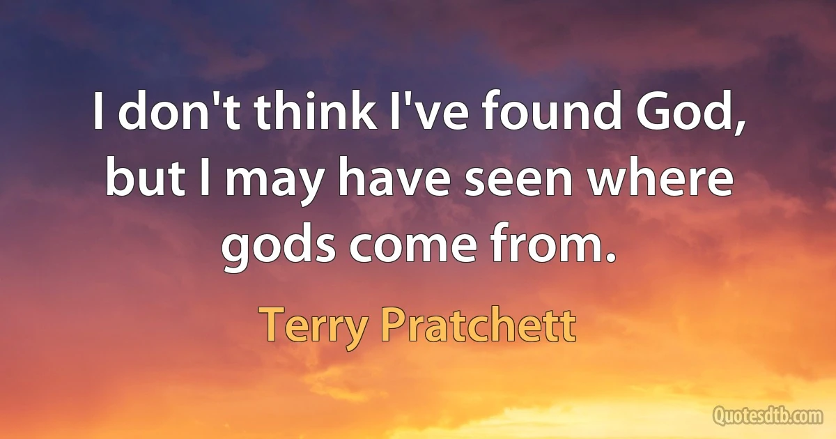 I don't think I've found God, but I may have seen where gods come from. (Terry Pratchett)