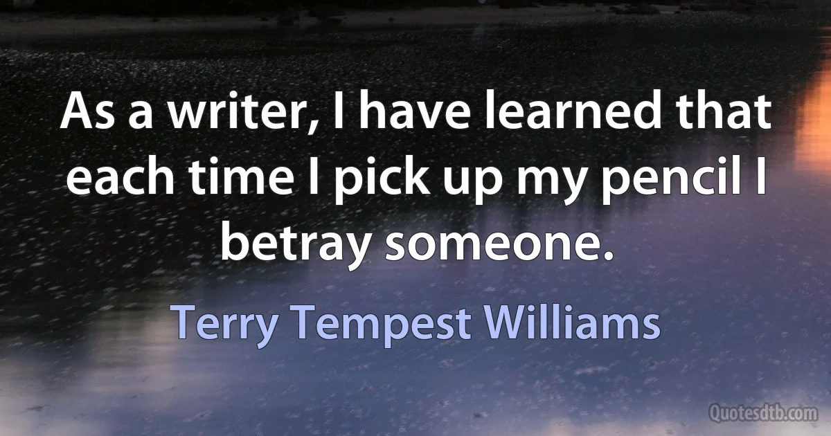 As a writer, I have learned that each time I pick up my pencil I betray someone. (Terry Tempest Williams)