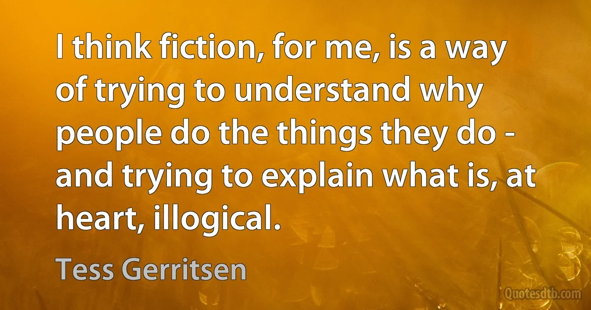 I think fiction, for me, is a way of trying to understand why people do the things they do - and trying to explain what is, at heart, illogical. (Tess Gerritsen)