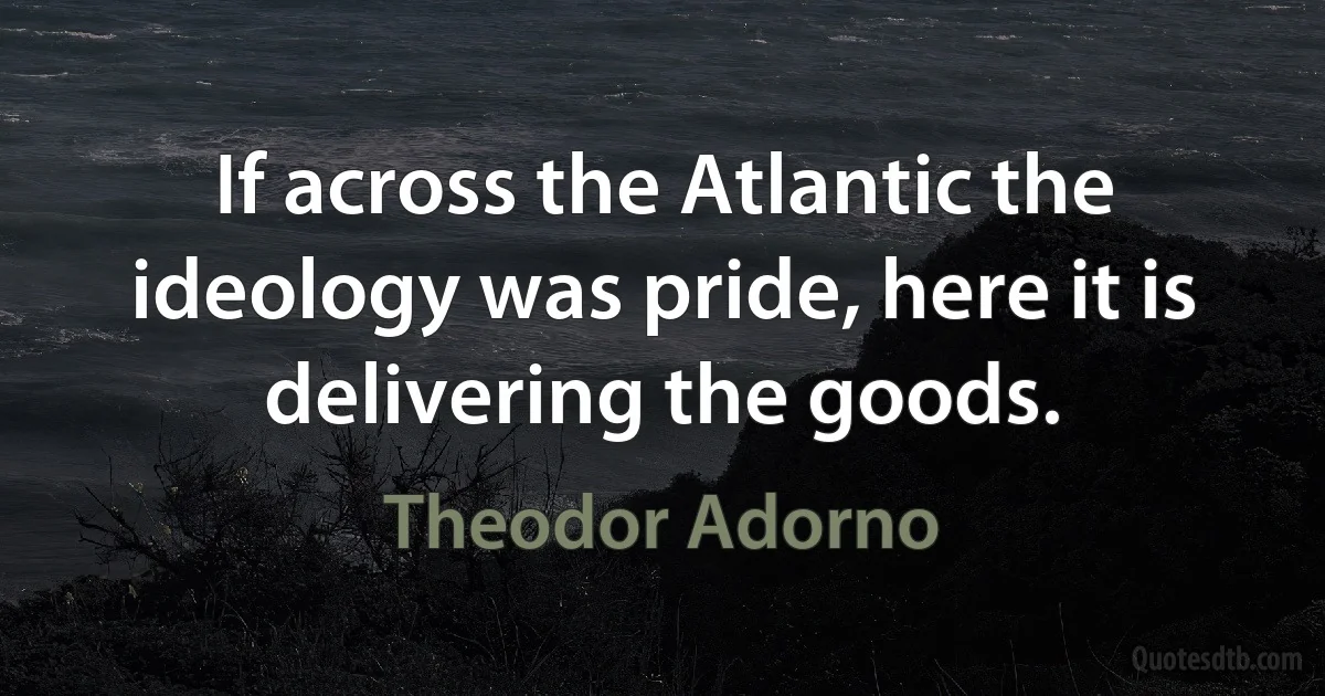 If across the Atlantic the ideology was pride, here it is delivering the goods. (Theodor Adorno)