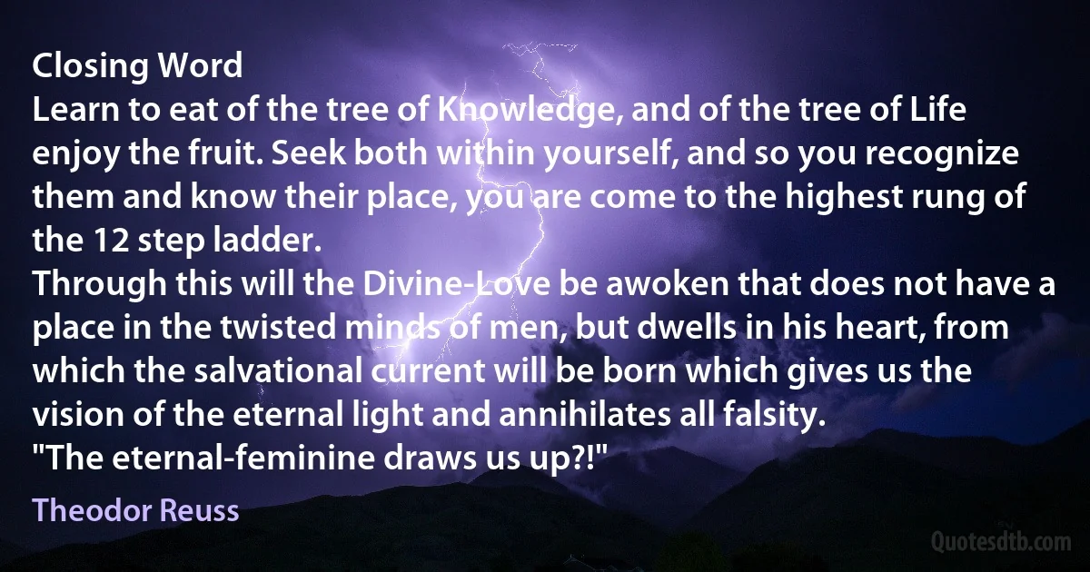 Closing Word
Learn to eat of the tree of Knowledge, and of the tree of Life enjoy the fruit. Seek both within yourself, and so you recognize them and know their place, you are come to the highest rung of the 12 step ladder.
Through this will the Divine-Love be awoken that does not have a place in the twisted minds of men, but dwells in his heart, from which the salvational current will be born which gives us the vision of the eternal light and annihilates all falsity.
"The eternal-feminine draws us up?!" (Theodor Reuss)