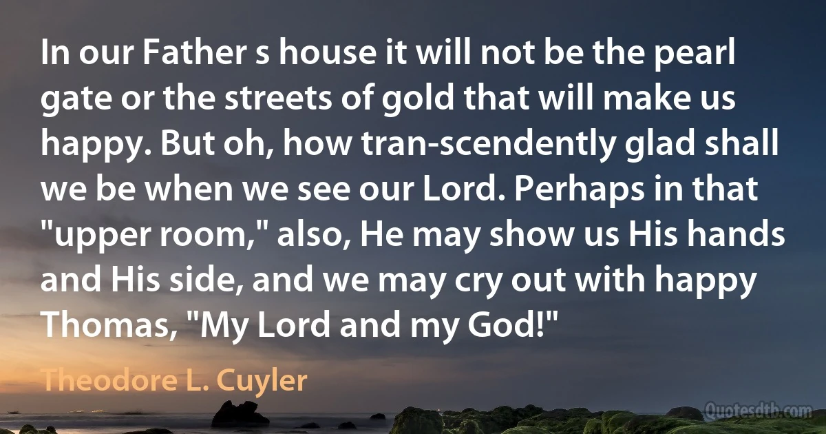 In our Father s house it will not be the pearl gate or the streets of gold that will make us happy. But oh, how tran-scendently glad shall we be when we see our Lord. Perhaps in that "upper room," also, He may show us His hands and His side, and we may cry out with happy Thomas, "My Lord and my God!" (Theodore L. Cuyler)