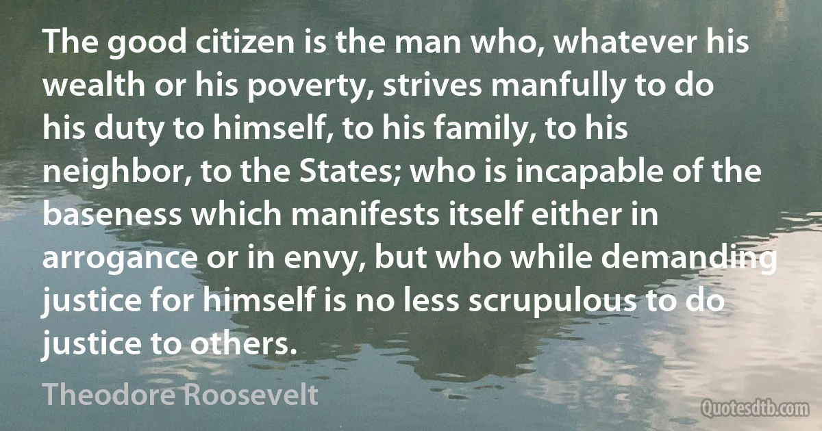 The good citizen is the man who, whatever his wealth or his poverty, strives manfully to do his duty to himself, to his family, to his neighbor, to the States; who is incapable of the baseness which manifests itself either in arrogance or in envy, but who while demanding justice for himself is no less scrupulous to do justice to others. (Theodore Roosevelt)