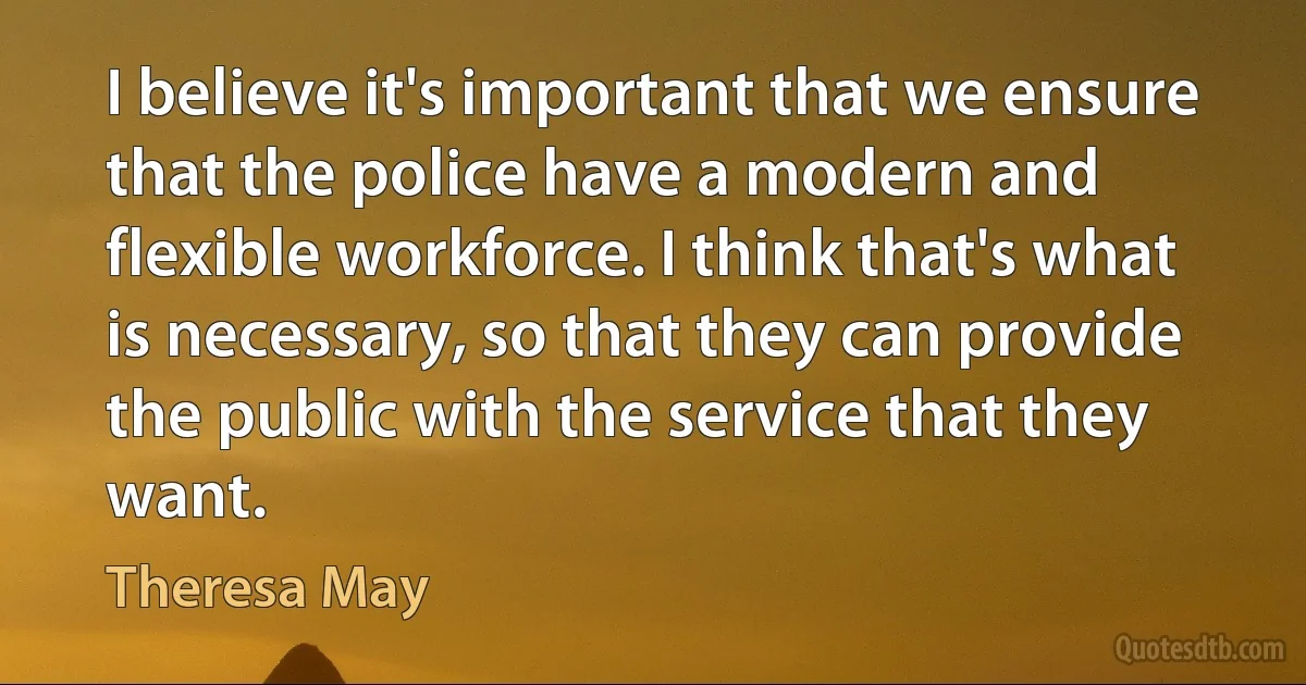 I believe it's important that we ensure that the police have a modern and flexible workforce. I think that's what is necessary, so that they can provide the public with the service that they want. (Theresa May)