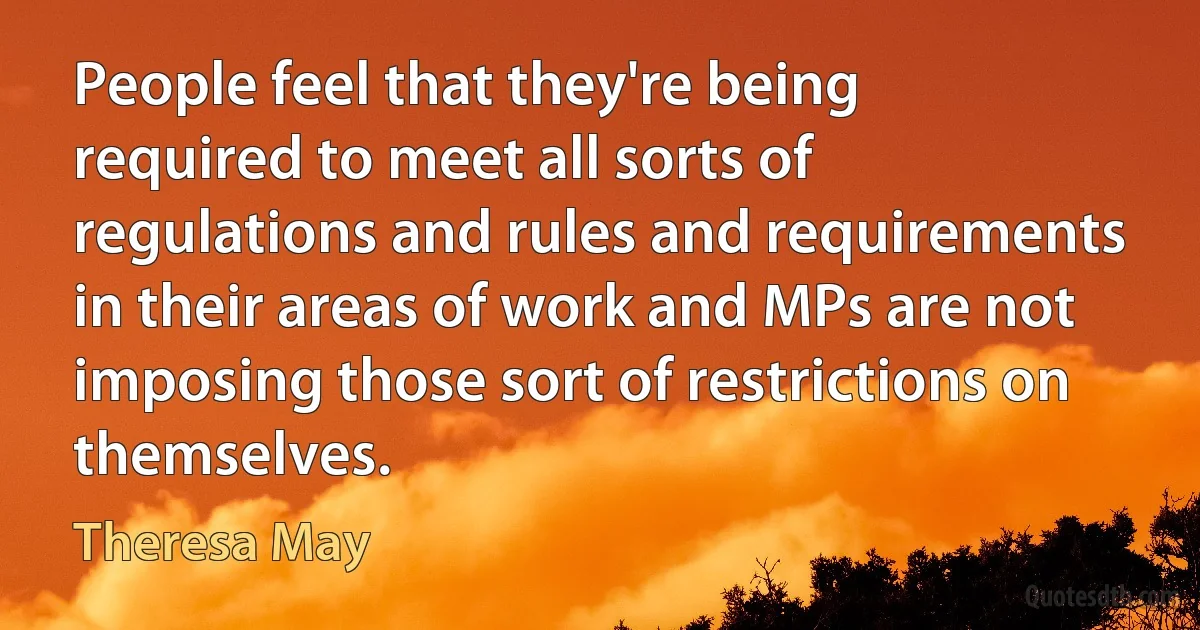 People feel that they're being required to meet all sorts of regulations and rules and requirements in their areas of work and MPs are not imposing those sort of restrictions on themselves. (Theresa May)