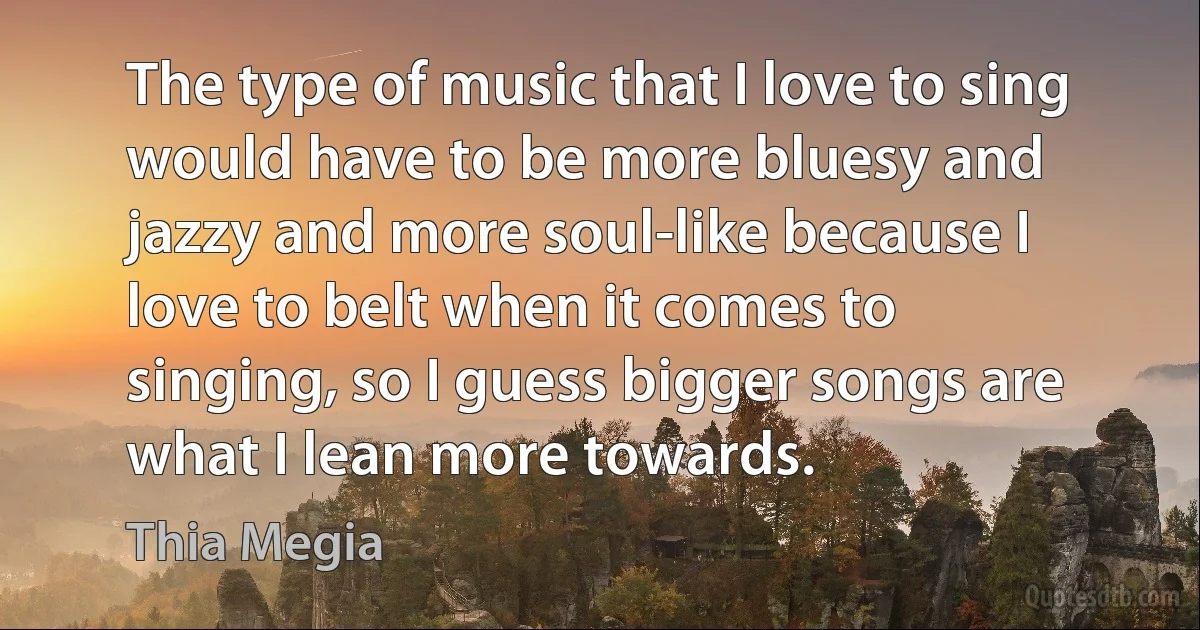 The type of music that I love to sing would have to be more bluesy and jazzy and more soul-like because I love to belt when it comes to singing, so I guess bigger songs are what I lean more towards. (Thia Megia)