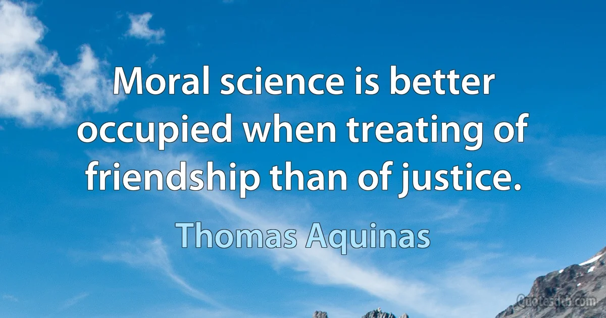 Moral science is better occupied when treating of friendship than of justice. (Thomas Aquinas)