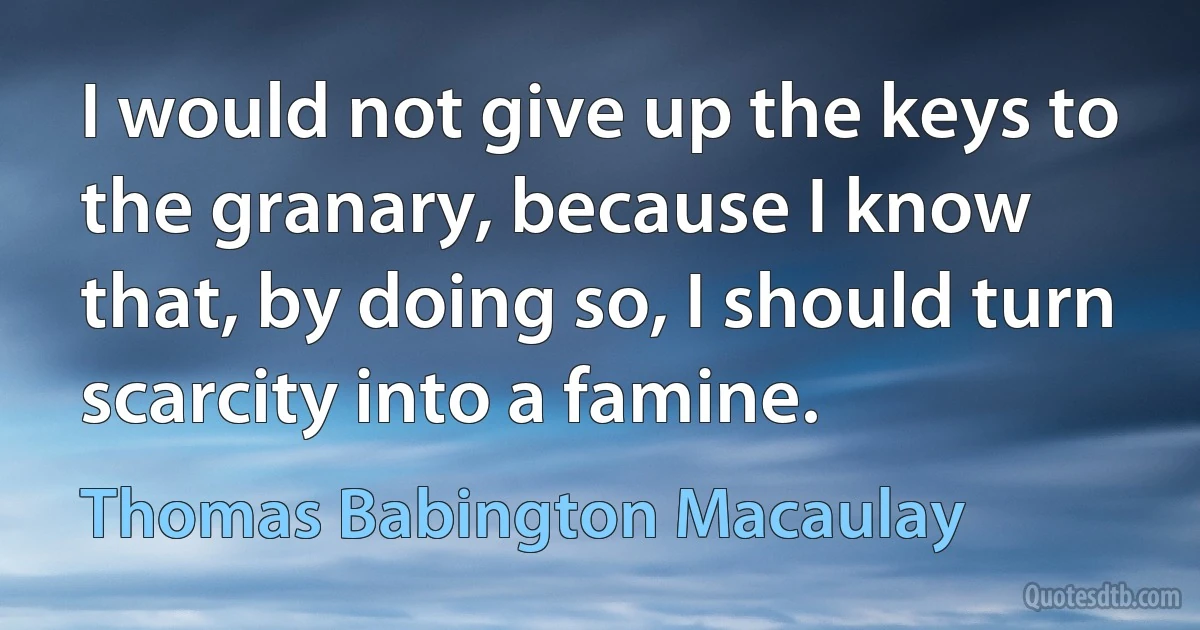 I would not give up the keys to the granary, because I know that, by doing so, I should turn scarcity into a famine. (Thomas Babington Macaulay)