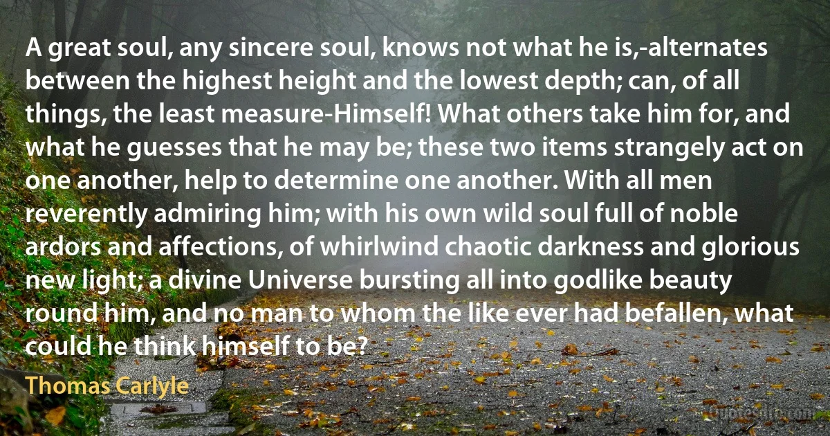 A great soul, any sincere soul, knows not what he is,-alternates between the highest height and the lowest depth; can, of all things, the least measure-Himself! What others take him for, and what he guesses that he may be; these two items strangely act on one another, help to determine one another. With all men reverently admiring him; with his own wild soul full of noble ardors and affections, of whirlwind chaotic darkness and glorious new light; a divine Universe bursting all into godlike beauty round him, and no man to whom the like ever had befallen, what could he think himself to be? (Thomas Carlyle)