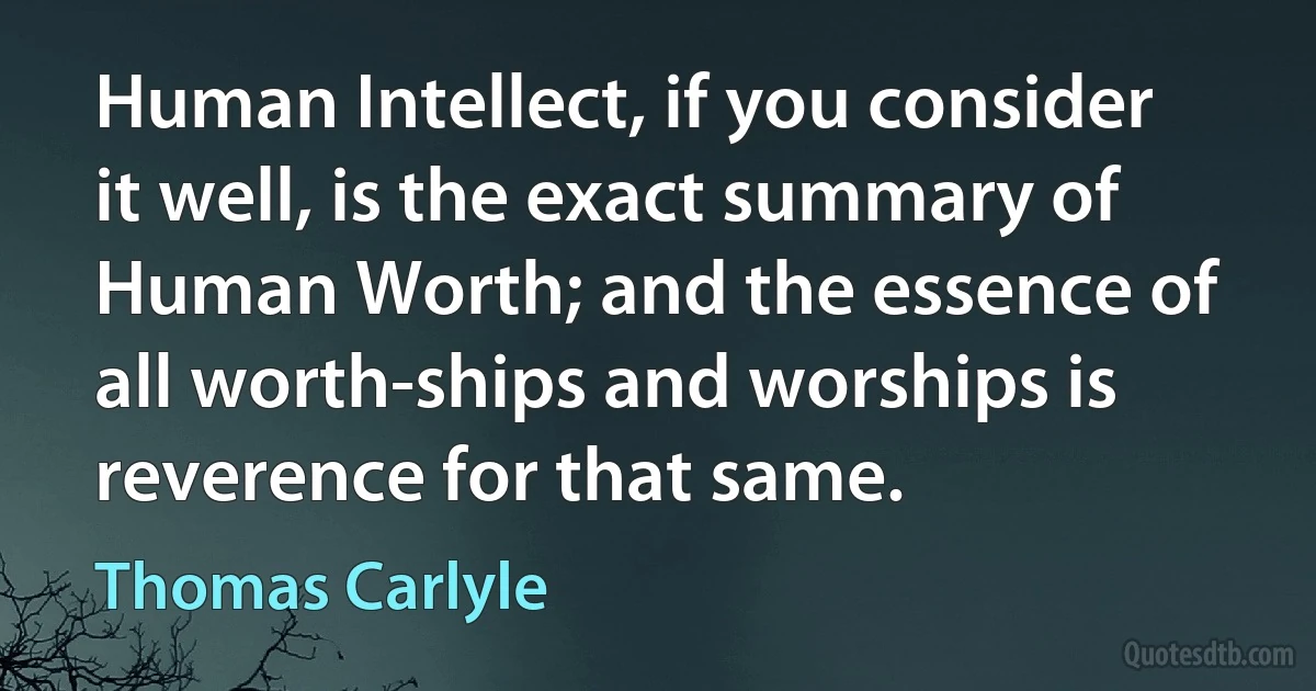 Human Intellect, if you consider it well, is the exact summary of Human Worth; and the essence of all worth-ships and worships is reverence for that same. (Thomas Carlyle)