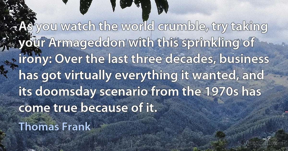 As you watch the world crumble, try taking your Armageddon with this sprinkling of irony: Over the last three decades, business has got virtually everything it wanted, and its doomsday scenario from the 1970s has come true because of it. (Thomas Frank)