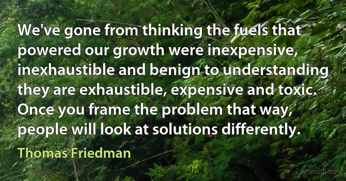 We've gone from thinking the fuels that powered our growth were inexpensive, inexhaustible and benign to understanding they are exhaustible, expensive and toxic. Once you frame the problem that way, people will look at solutions differently. (Thomas Friedman)